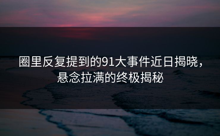 圈里反复提到的91大事件近日揭晓，悬念拉满的终极揭秘