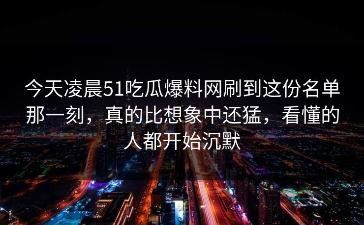 今天凌晨51吃瓜爆料网刷到这份名单那一刻，真的比想象中还猛，看懂的人都开始沉默