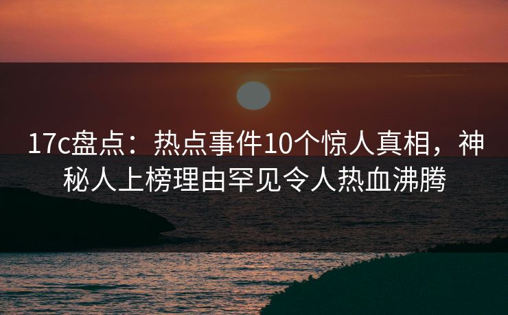 17c盘点:热点事件10个惊人真相,神秘人上榜理由罕见令人热血沸腾