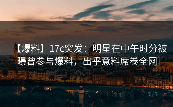 【爆料】17c突发:明星在中午时分被曝曾参与爆料,出乎意料席卷全网