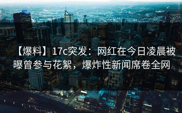 【爆料】17c突发:网红在今日凌晨被曝曾参与花絮,爆炸性新闻席卷全网