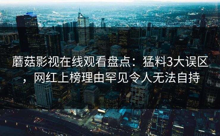 蘑菇影视在线观看盘点：猛料3大误区，网红上榜理由罕见令人无法自持